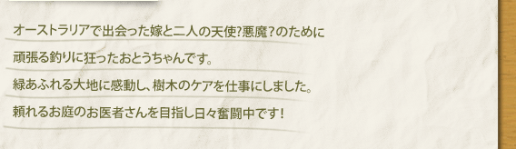 オーストラリアで出会った嫁と二人の天使?悪魔？のために頑張る釣りに狂ったおとうちゃんです。緑あふれる大地に感動し、樹木のケアを仕事にしました。頼れるお庭のお医者さんを目指し日々奮闘中です！
